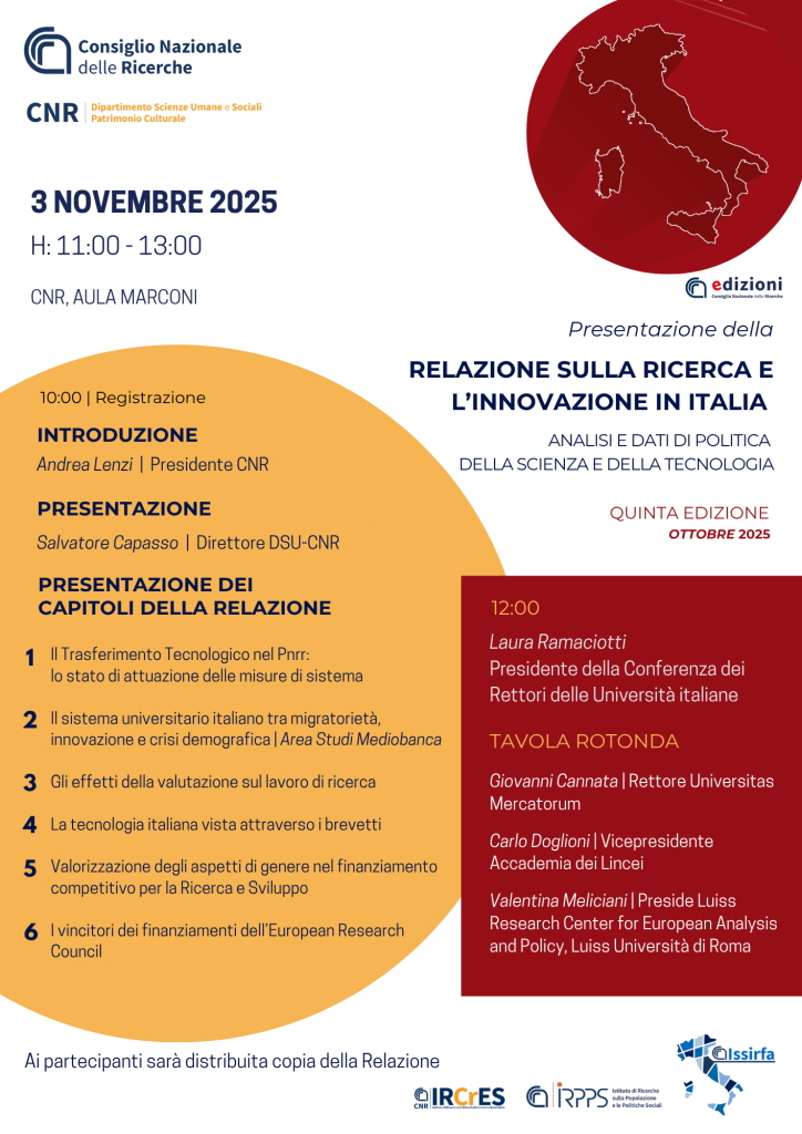 INTRODUCTION Andrea Lenzi | President of CNR PRESENTATION Presentation of the Report chapters Technology Transfer in the NRRP: the state of implementation of system measures The Italian university system between migration, innovation, and demographic crisis | Mediobanca Research Area The effects of evaluation on research work Italian technology seen through patents Enhancing gender aspects in competitive funding for Research and Development Winners of European Research Council grants Salvatore Capasso | Director DSU-CNR 10:00 AM | Registration Giovanni Cannata | Rector of Universitas Mercatorum Carlo Doglioni | Vice President of Accademia dei Lincei Valentina Meliciani | Dean of Luiss Research Center for European Analysis and Policy, Luiss University of Rome ROUND TABLE Laura Ramaciotti President of the Conference of Italian University Rectors 12:00 PM 